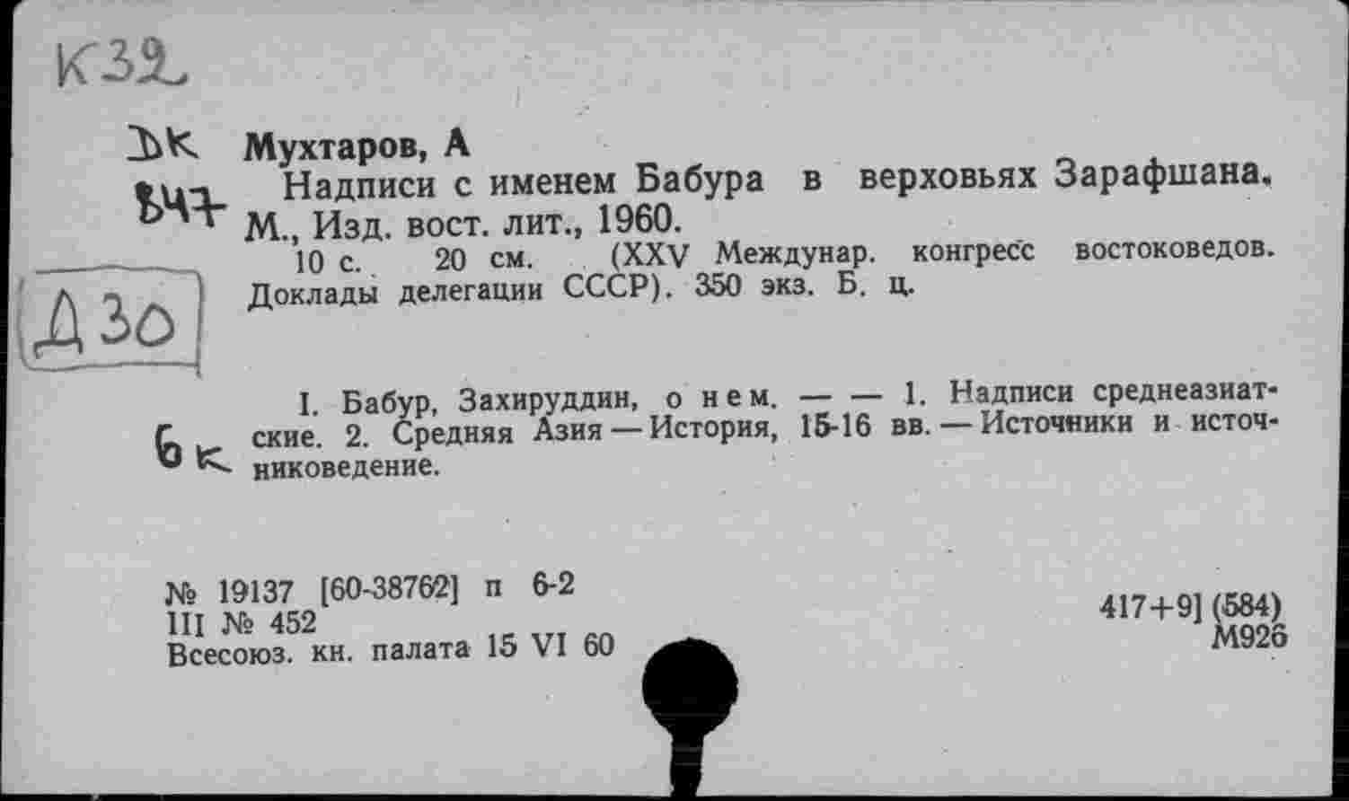 ﻿
ък
V4-
Мухтаров, А
Надписи с именем Бабура в верховьях Зарафшана. М., Изд. вост, лит., 1960.
10 с. 20 CM. (XXV Междунар. конгресс востоковедов. Доклады делегации СССР). 350 экз. Б. ц.

I Бабур Захируддин, о нем. — — 1. Надписи среднеазиатские. 2. Средняя Азия —История, 15-16 вв. — Источники и источниковедение.
№ 19137 [60-38762] п 6-2
III № 452
Всесоюз. кн. палата 15 VI 60
417+9] (584)
М926